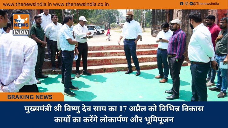 मुख्यमंत्री श्री विष्णु देव साय का 17 अप्रैल को विभिन्न विकास कार्यों का करेंगे लोकार्पण और भूमिपूजन