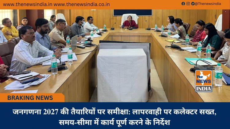 जनगणना 2027 की तैयारियों पर समीक्षा: लापरवाही पर कलेक्टर सख्त, समय-सीमा में कार्य पूर्ण करने के निर्देश