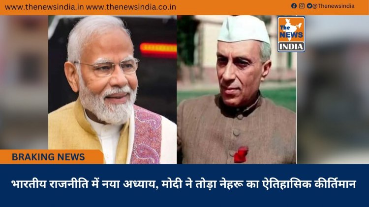 भारतीय राजनीति में नया अध्याय, मोदी ने तोड़ा नेहरू का ऐतिहासिक कीर्तिमान