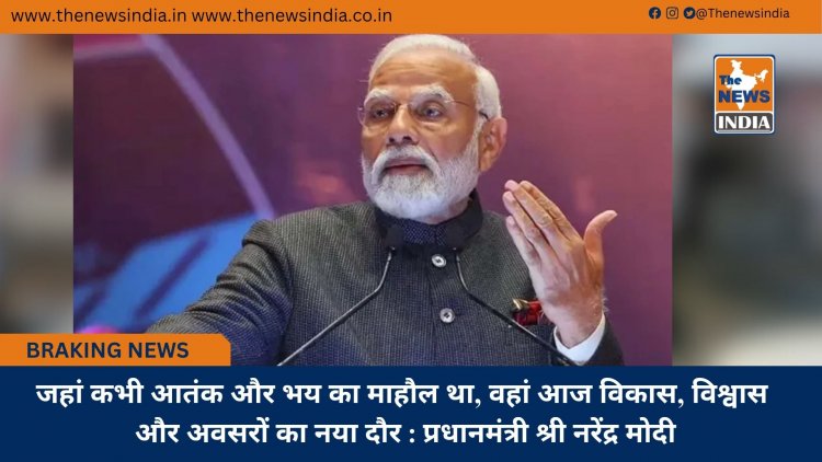 जहां कभी आतंक और भय का माहौल था, वहां आज विकास, विश्वास और अवसरों का नया दौर : प्रधानमंत्री श्री नरेंद्र मोदी