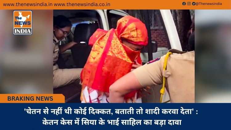 'चेतन से नहीं थी कोई दिक्कत, बताती तो शादी करवा देता' : केतन केस में सिया के भाई साहिल का बड़ा दावा