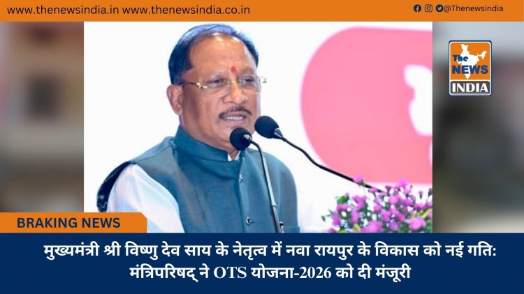 मुख्यमंत्री श्री विष्णु देव साय के नेतृत्व में नवा रायपुर के विकास को नई गति: मंत्रिपरिषद् ने OTS योजना-2026 को दी मंजूरी