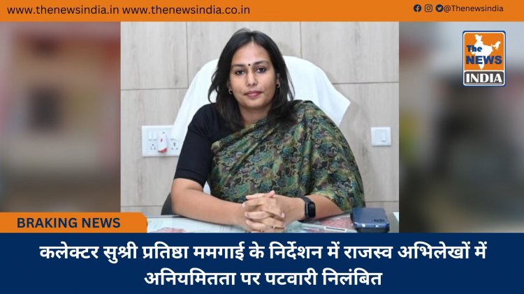 कलेक्टर सुश्री प्रतिष्ठा ममगाई के निर्देशन में राजस्व अभिलेखों में अनियमितता पर पटवारी निलंबित
