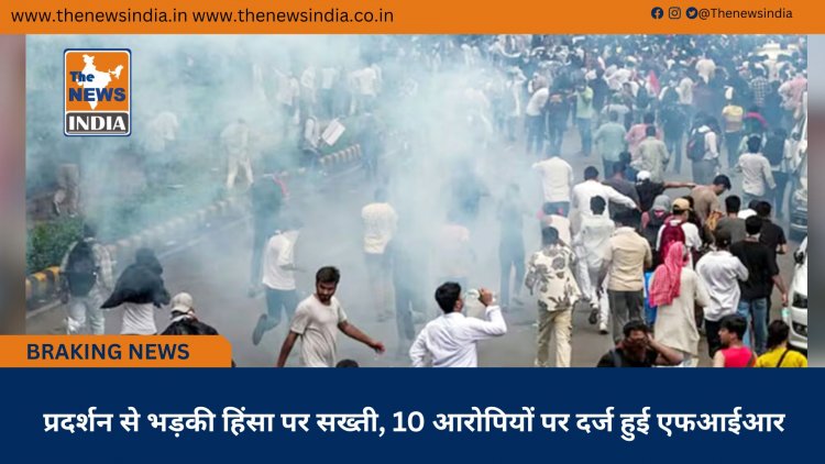प्रदर्शन से भड़की हिंसा पर सख्ती, 10 आरोपियों पर दर्ज हुई एफआईआर