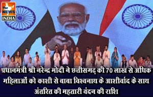  प्रधानमंत्री श्री नरेन्द्र मोदी ने छत्तीसगढ़ की 70 लाख से अधिक महिलाओं को काशी से बाबा विश्वनाथ के आशीर्वाद के साथ अंतरित की महतारी वंदन की राशि